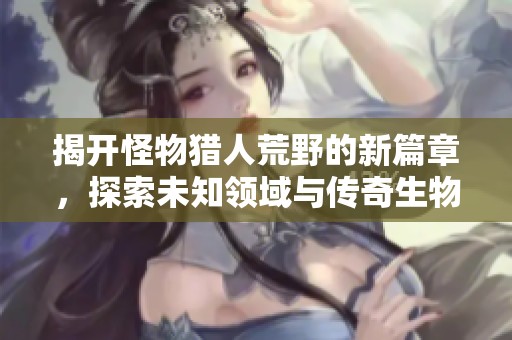 揭开怪物猎人荒野的新篇章，探索未知领域与传奇生物的狩猎新时代