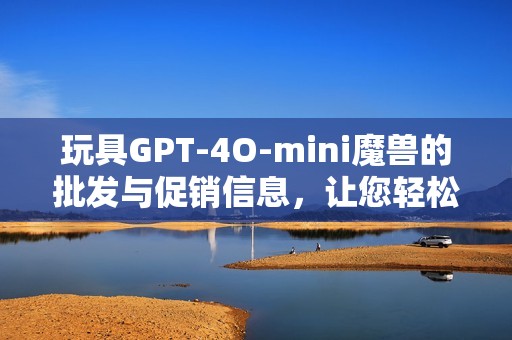 玩具GPT-4O-mini魔兽的批发与促销信息，让您轻松获取产地货源与价格详情