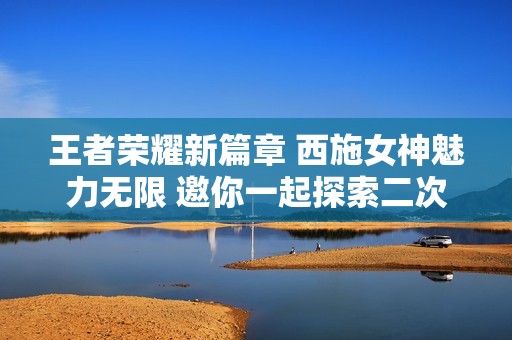 王者荣耀新篇章 西施女神魅力无限 邀你一起探索二次元世界的精彩之旅
