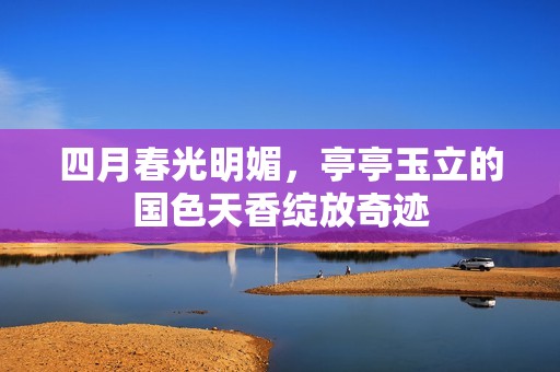 四月春光明媚，亭亭玉立的国色天香绽放奇迹