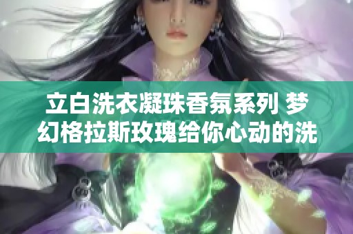 立白洗衣凝珠香氛系列 梦幻格拉斯玫瑰给你心动的洗衣新体验