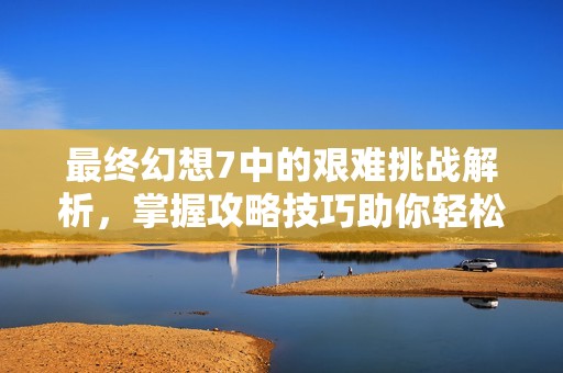 最终幻想7中的艰难挑战解析，掌握攻略技巧助你轻松克服各种难关