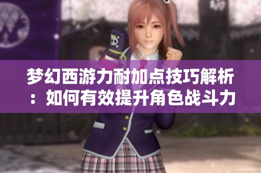 梦幻西游力耐加点技巧解析：如何有效提升角色战斗力与生存能力的全面指南
