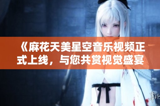 《麻花天美星空音乐视频正式上线，与您共赏视觉盛宴》