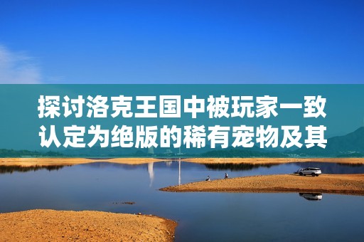 探讨洛克王国中被玩家一致认定为绝版的稀有宠物及其背后的故事