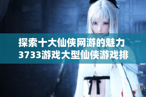 探索十大仙侠网游的魅力 3733游戏大型仙侠游戏排行榜全面解析