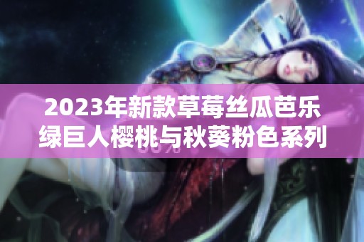 2023年新款草莓丝瓜芭乐绿巨人樱桃与秋葵粉色系列介绍