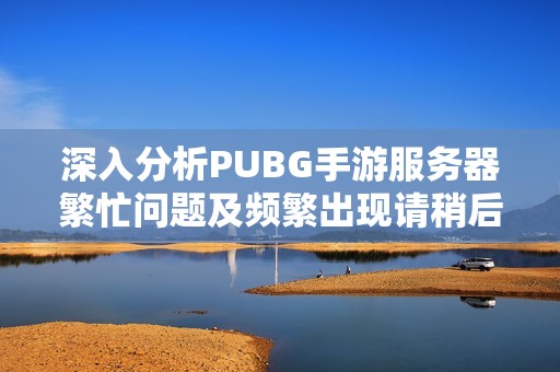 深入分析PUBG手游服务器繁忙问题及频繁出现请稍后再试提示的原因与解决方案