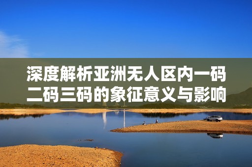 深度解析亚洲无人区内一码二码三码的象征意义与影响