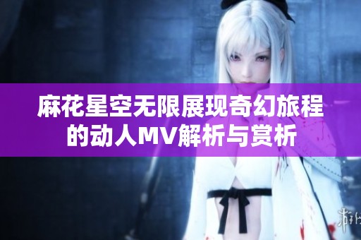 麻花星空无限展现奇幻旅程的动人MV解析与赏析