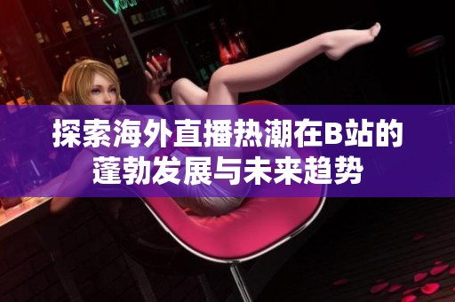 探索海外直播热潮在B站的蓬勃发展与未来趋势