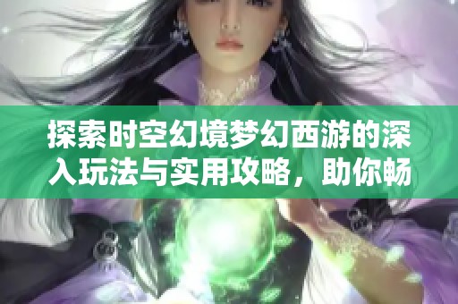探索时空幻境梦幻西游的深入玩法与实用攻略，助你畅游游戏世界