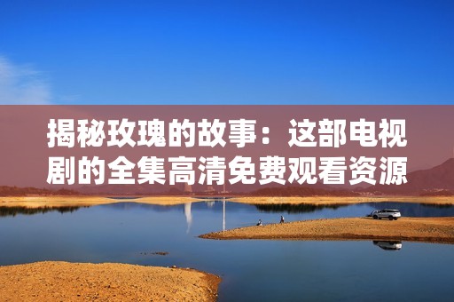 揭秘玫瑰的故事：这部电视剧的全集高清免费观看资源推荐