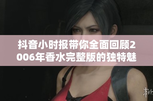 抖音小时报带你全面回顾2006年香水完整版的独特魅力与社会影响