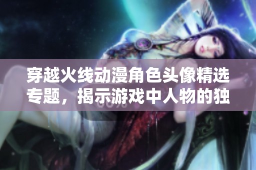 穿越火线动漫角色头像精选专题，揭示游戏中人物的独特魅力与风格