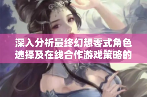 深入分析最终幻想零式角色选择及在线合作游戏策略的最佳实践