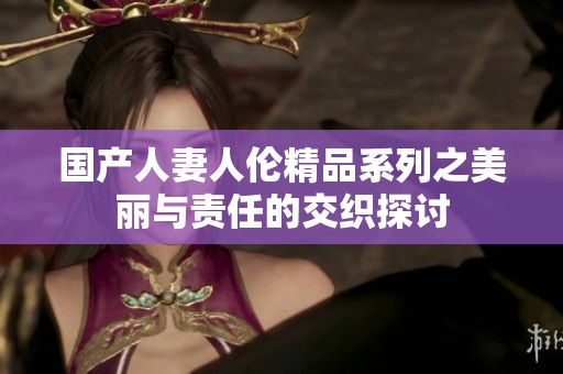 国产人妻人伦精品系列之美丽与责任的交织探讨
