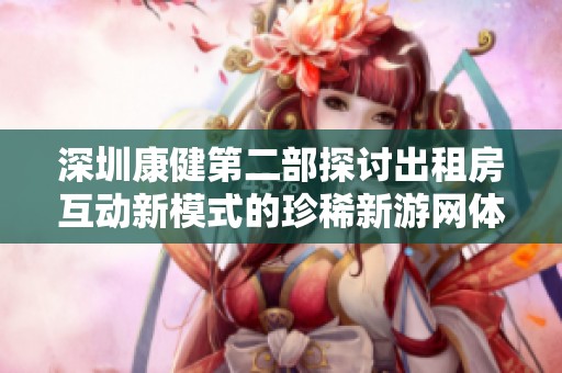 深圳康健第二部探讨出租房互动新模式的珍稀新游网体验分享