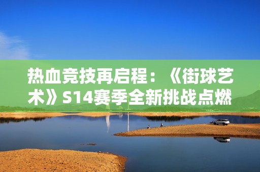 热血竞技再启程：《街球艺术》S14赛季全新挑战点燃赛场激情