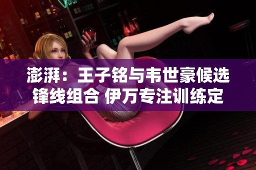 澎湃：王子铭与韦世豪候选锋线组合 伊万专注训练定位球要素