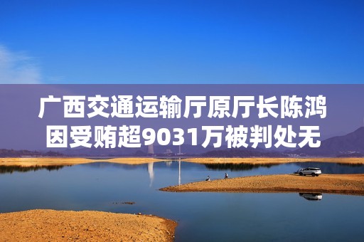 广西交通运输厅原厅长陈鸿因受贿超9031万被判处无期徒刑的案件分析
