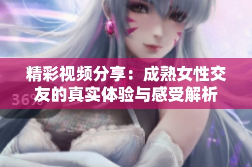 精彩视频分享：成熟女性交友的真实体验与感受解析