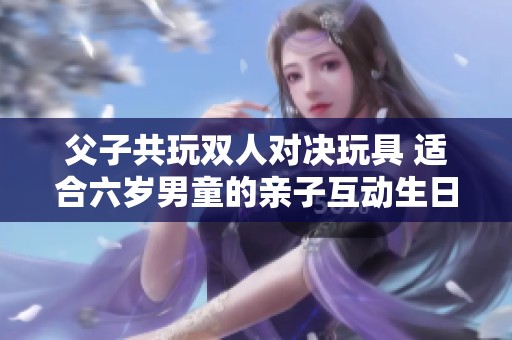 父子共玩双人对决玩具 适合六岁男童的亲子互动生日礼物推荐