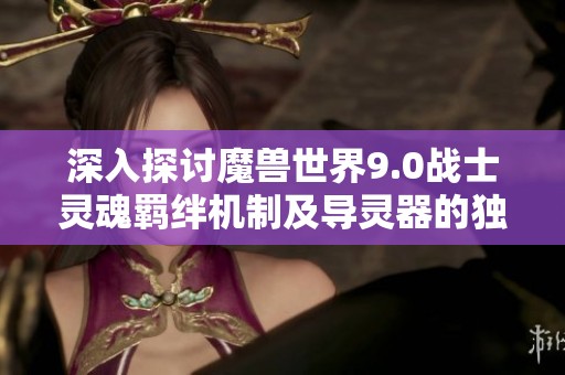 深入探讨魔兽世界9.0战士灵魂羁绊机制及导灵器的独特功能解析