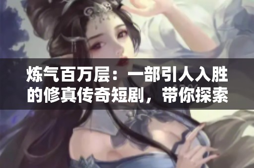 炼气百万层：一部引人入胜的修真传奇短剧，带你探索超越现实的奇幻之旅