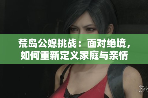 荒岛公媳挑战：面对绝境，如何重新定义家庭与亲情