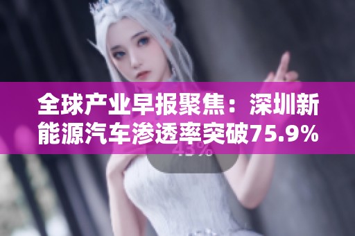 全球产业早报聚焦:深圳新能源汽车渗透率突破75.9%引发行业热议与关注
