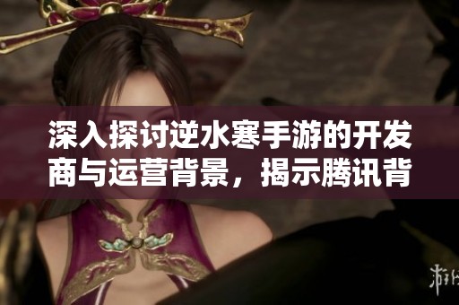 深入探讨逆水寒手游的开发商与运营背景,揭示腾讯背后的秘密之谜