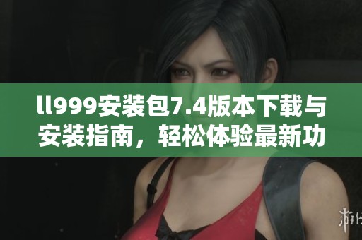 ll999安装包7.4版本下载与安装指南，轻松体验最新功能
