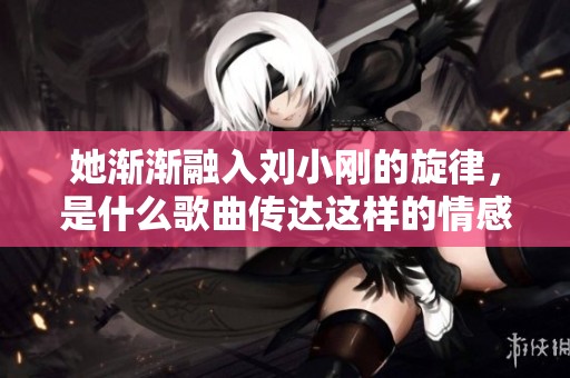 她渐渐融入刘小刚的旋律，是什么歌曲传达这样的情感