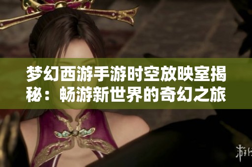 梦幻西游手游时空放映室揭秘：畅游新世界的奇幻之旅与游戏深度探索