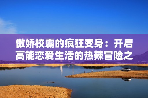 傲娇校霸的疯狂变身：开启高能恋爱生活的热辣冒险之旅