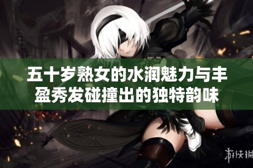 五十岁熟女的水润魅力与丰盈秀发碰撞出的独特韵味