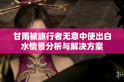 甘雨被旅行者无意中使出白水情景分析与解决方案
