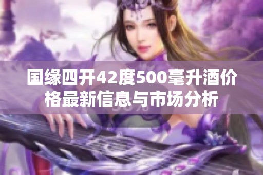 国缘四开42度500毫升酒价格最新信息与市场分析