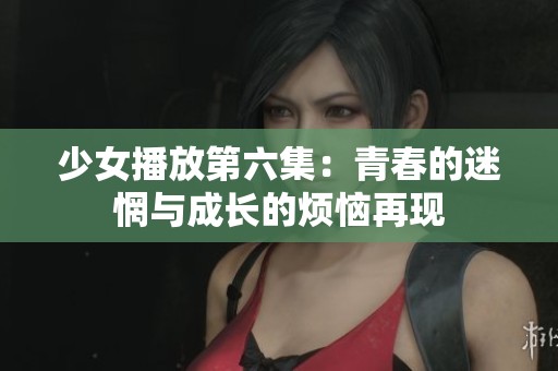 少女播放第六集：青春的迷惘与成长的烦恼再现