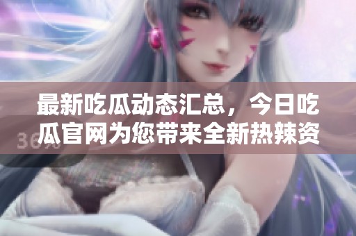 最新吃瓜动态汇总，今日吃瓜官网为您带来全新热辣资讯