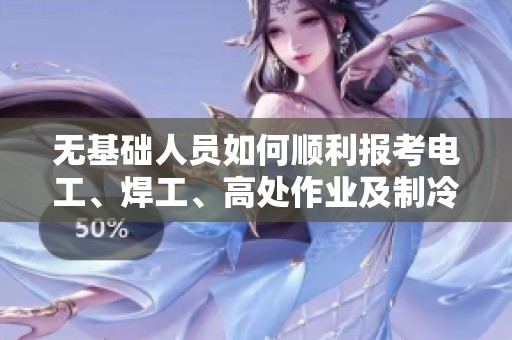 无基础人员如何顺利报考电工、焊工、高处作业及制冷空调特种作业证书的全面指南