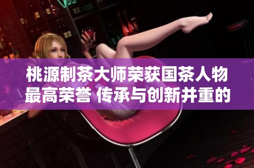 桃源制茶大师荣获国茶人物最高荣誉 传承与创新并重的成就再创辉煌