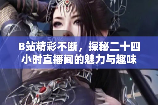 B站精彩不断，探秘二十四小时直播间的魅力与趣味