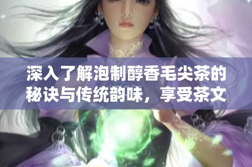 深入了解泡制醇香毛尖茶的秘诀与传统韵味，享受茶文化的独特魅力
