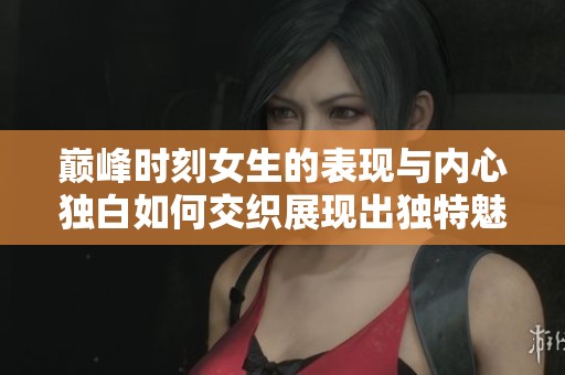 巅峰时刻女生的表现与内心独白如何交织展现出独特魅力与深刻情感