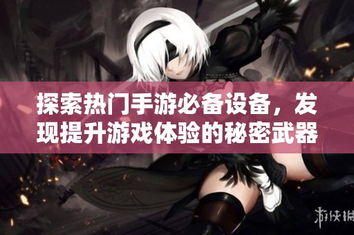 探索热门手游必备设备，发现提升游戏体验的秘密武器与高效工具