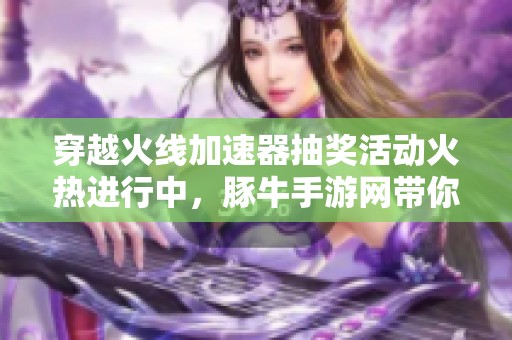 穿越火线加速器抽奖活动火热进行中，豚牛手游网带你畅享游戏乐趣！
