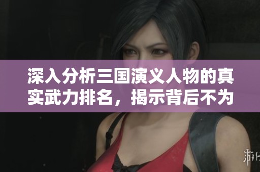 深入分析三国演义人物的真实武力排名，揭示背后不为人知的故事与策略