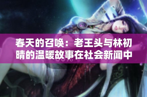 春天的召唤：老王头与林初晴的温暖故事在社会新闻中的闪耀时刻